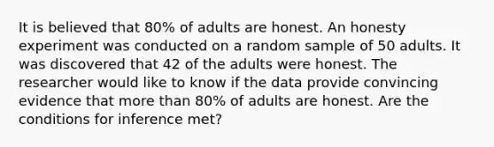 It is believed that 80% of adults are honest. An honesty experiment was conducted on a random sample of 50 adults. It was discovered that 42 of the adults were honest. The researcher would like to know if the data provide convincing evidence that more than 80% of adults are honest. Are the conditions for inference met?