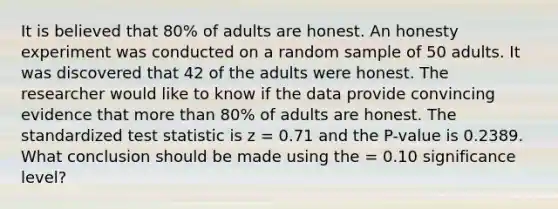 It is believed that 80% of adults are honest. An honesty experiment was conducted on a random sample of 50 adults. It was discovered that 42 of the adults were honest. The researcher would like to know if the data provide convincing evidence that more than 80% of adults are honest. The standardized test statistic is z = 0.71 and the P-value is 0.2389. What conclusion should be made using the = 0.10 significance level?