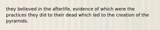 they believed in the afterlife, evidence of which were the practices they did to their dead which led to the creation of the pyramids.