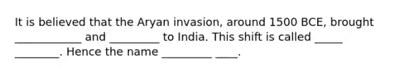 It is believed that the Aryan invasion, around 1500 BCE, brought ____________ and _________ to India. This shift is called _____ ________. Hence the name _________ ____.