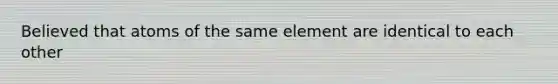 Believed that atoms of the same element are identical to each other