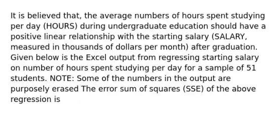 It is believed that, the average numbers of hours spent studying per day (HOURS) during undergraduate education should have a positive linear relationship with the starting salary (SALARY, measured in thousands of dollars per month) after graduation. Given below is the Excel output from regressing starting salary on number of hours spent studying per day for a sample of 51 students. NOTE: Some of the numbers in the output are purposely erased The error sum of squares (SSE) of the above regression is