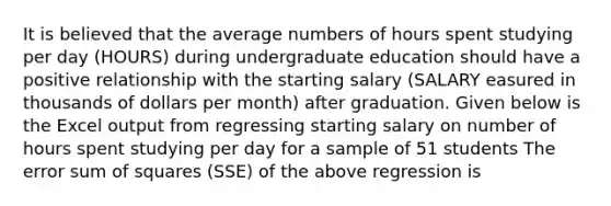 It is believed that the average numbers of hours spent studying per day (HOURS) during undergraduate education should have a positive relationship with the starting salary (SALARY easured in thousands of dollars per month) after graduation. Given below is the Excel output from regressing starting salary on number of hours spent studying per day for a sample of 51 students The error <a href='https://www.questionai.com/knowledge/k1Z9hdLZpo-sum-of-squares' class='anchor-knowledge'>sum of squares</a> (SSE) of the above regression is