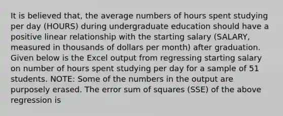 It is believed that, the average numbers of hours spent studying per day (HOURS) during undergraduate education should have a positive linear relationship with the starting salary (SALARY, measured in thousands of dollars per month) after graduation. Given below is the Excel output from regressing starting salary on number of hours spent studying per day for a sample of 51 students. NOTE: Some of the numbers in the output are purposely erased. The error sum of squares (SSE) of the above regression is