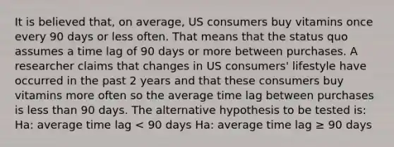 It is believed that, on average, US consumers buy vitamins once every 90 days or less often. That means that the status quo assumes a time lag of 90 days or more between purchases. A researcher claims that changes in US consumers' lifestyle have occurred in the past 2 years and that these consumers buy vitamins more often so the average time lag between purchases is less than 90 days. The alternative hypothesis to be tested is: Ha: average time lag < 90 days Ha: average time lag ≥ 90 days