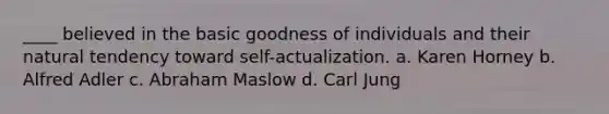 ____ believed in the basic goodness of individuals and their natural tendency toward self-actualization. a. Karen Horney b. Alfred Adler c. Abraham Maslow d. Carl Jung