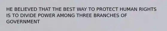 HE BELIEVED THAT THE BEST WAY TO PROTECT HUMAN RIGHTS IS TO DIVIDE POWER AMONG THREE BRANCHES OF GOVERNMENT