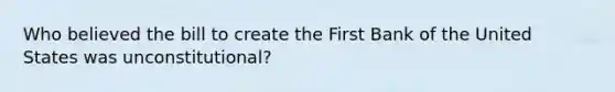 Who believed the bill to create the First Bank of the United States was unconstitutional?