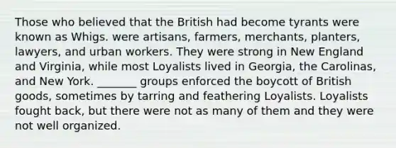 Those who believed that the British had become tyrants were known as Whigs. were artisans, farmers, merchants, planters, lawyers, and urban workers. They were strong in New England and Virginia, while most Loyalists lived in Georgia, the Carolinas, and New York. _______ groups enforced the boycott of British goods, sometimes by tarring and feathering Loyalists. Loyalists fought back, but there were not as many of them and they were not well organized.