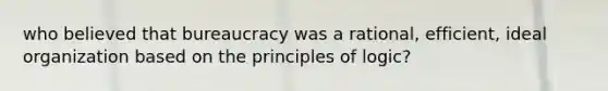 who believed that bureaucracy was a rational, efficient, ideal organization based on the principles of logic?