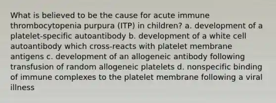 What is believed to be the cause for acute immune thrombocytopenia purpura (ITP) in children? a. development of a platelet-specific autoantibody b. development of a white cell autoantibody which cross-reacts with platelet membrane antigens c. development of an allogeneic antibody following transfusion of random allogeneic platelets d. nonspecific binding of immune complexes to the platelet membrane following a viral illness