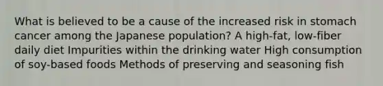 What is believed to be a cause of the increased risk in stomach cancer among the Japanese population? A high-fat, low-fiber daily diet Impurities within the drinking water High consumption of soy-based foods Methods of preserving and seasoning fish