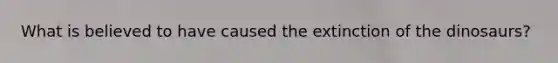 What is believed to have caused the extinction of the dinosaurs?