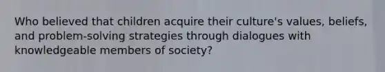 Who believed that children acquire their culture's values, beliefs, and problem-solving strategies through dialogues with knowledgeable members of society?