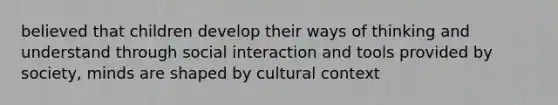 believed that children develop their ways of thinking and understand through social interaction and tools provided by society, minds are shaped by cultural context