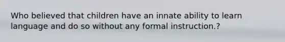Who believed that children have an innate ability to learn language and do so without any formal instruction.?