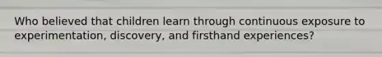 Who believed that children learn through continuous exposure to experimentation, discovery, and firsthand experiences?