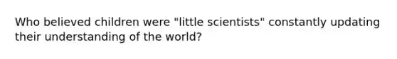 Who believed children were "little scientists" constantly updating their understanding of the world?