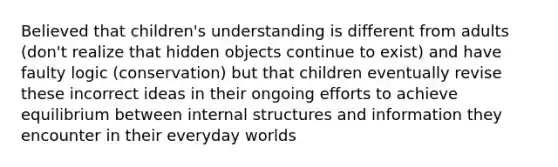 Believed that children's understanding is different from adults (don't realize that hidden objects continue to exist) and have faulty logic (conservation) but that children eventually revise these incorrect ideas in their ongoing efforts to achieve equilibrium between internal structures and information they encounter in their everyday worlds