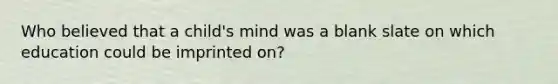 Who believed that a child's mind was a blank slate on which education could be imprinted on?