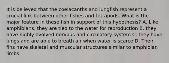 It is believed that the coelacanths and lungfish represent a crucial link between other fishes and tetrapods. What is the major feature in these fish in support of this hypothesis? A. Like amphibians, they are tied to the water for reproduction B. they have highly evolved nervous and circulatory system C. they have lungs and are able to breath air when water is scarce D. Their fins have skeletal and muscular structures similar to amphibian limbs