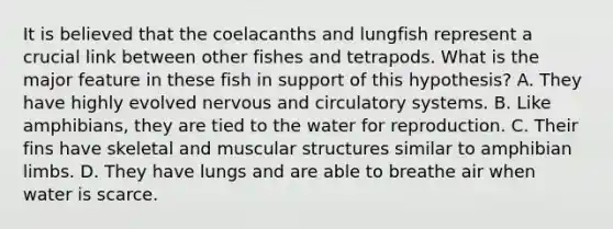 It is believed that the coelacanths and lungfish represent a crucial link between other fishes and tetrapods. What is the major feature in these fish in support of this hypothesis? A. They have highly evolved nervous and <a href='https://www.questionai.com/knowledge/kBP5NsQCWH-circulatory-systems' class='anchor-knowledge'>circulatory systems</a>. B. Like amphibians, they are tied to the water for reproduction. C. Their fins have skeletal and muscular structures similar to amphibian limbs. D. They have lungs and are able to breathe air when water is scarce.