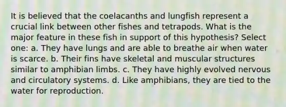 It is believed that the coelacanths and lungfish represent a crucial link between other fishes and tetrapods. What is the major feature in these fish in support of this hypothesis? Select one: a. They have lungs and are able to breathe air when water is scarce. b. Their fins have skeletal and muscular structures similar to amphibian limbs. c. They have highly evolved nervous and circulatory systems. d. Like amphibians, they are tied to the water for reproduction.