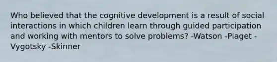 Who believed that the cognitive development is a result of social interactions in which children learn through guided participation and working with mentors to solve problems? -Watson -Piaget -Vygotsky -Skinner