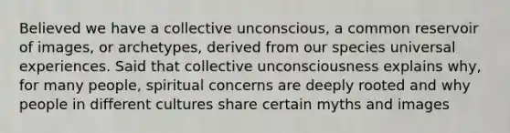 Believed we have a collective unconscious, a common reservoir of images, or archetypes, derived from our species universal experiences. Said that collective unconsciousness explains why, for many people, spiritual concerns are deeply rooted and why people in different cultures share certain myths and images