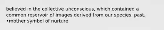 believed in the collective unconscious, which contained a common reservoir of images derived from our species' past. •mother symbol of nurture