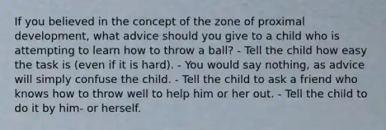 If you believed in the concept of the zone of proximal development, what advice should you give to a child who is attempting to learn how to throw a ball? - Tell the child how easy the task is (even if it is hard). - You would say nothing, as advice will simply confuse the child. - Tell the child to ask a friend who knows how to throw well to help him or her out. - Tell the child to do it by him- or herself.