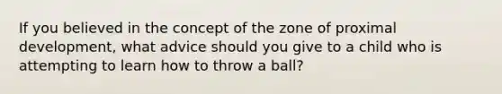 If you believed in the concept of the zone of proximal development, what advice should you give to a child who is attempting to learn how to throw a ball?