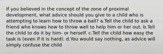 If you believed in the concept of the zone of proximal development, what advice should you give to a child who is attempting to learn how to throw a ball? a.Tell the child to ask a friend who knows how to throw well to help him or her out. b.Tell the child to do it by him- or herself. c.Tell the child how easy the task is (even if it is hard). d.You would say nothing, as advice will simply confuse the child