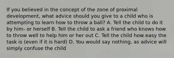 If you believed in the concept of the zone of proximal development, what advice should you give to a child who is attempting to learn how to throw a ball? A. Tell the child to do it by him- or herself B. Tell the child to ask a friend who knows how to throw well to help him or her out C. Tell the child how easy the task is (even if it is hard) D. You would say nothing, as advice will simply confuse the child