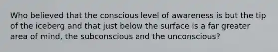 Who believed that the conscious level of awareness is but the tip of the iceberg and that just below the surface is a far greater area of mind, the subconscious and the unconscious?