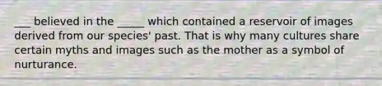 ___ believed in the _____ which contained a reservoir of images derived from our species' past. That is why many cultures share certain myths and images such as the mother as a symbol of nurturance.