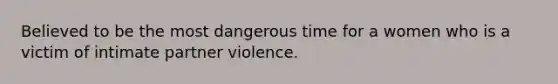 Believed to be the most dangerous time for a women who is a victim of intimate partner violence.