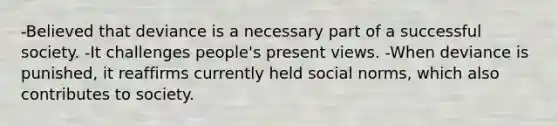 -Believed that deviance is a necessary part of a successful society. -It challenges people's present views. -When deviance is punished, it reaffirms currently held social norms, which also contributes to society.