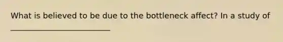 What is believed to be due to the bottleneck affect? In a study of _________________________