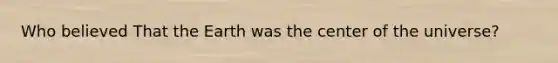 Who believed That the Earth was the center of the universe?