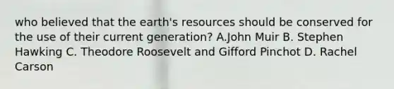 who believed that the earth's resources should be conserved for the use of their current generation? A.John Muir B. Stephen Hawking C. Theodore Roosevelt and Gifford Pinchot D. Rachel Carson