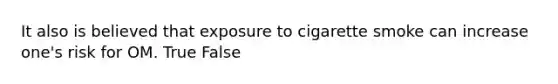 It also is believed that exposure to cigarette smoke can increase one's risk for OM. True False