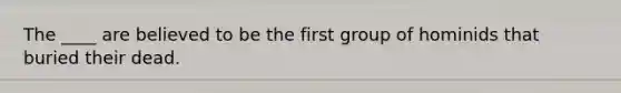 The ____ are believed to be the first group of hominids that buried their dead.