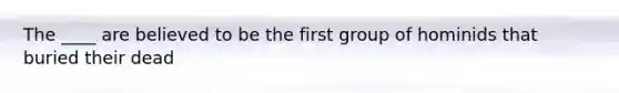 The ____ are believed to be the first group of hominids that buried their dead