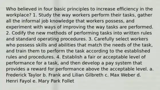 Who believed in four basic principles to increase efficiency in the workplace? 1. Study the way workers perform their tasks, gather all the informal job knowledge that workers possess, and experiment with ways of improving the way tasks are performed. 2. Codify the new methods of performing tasks into written rules and standard operating procedures. 3. Carefully select workers who possess skills and abilities that match the needs of the task, and train them to perform the task according to the established rules and procedures. 4. Establish a fair or acceptable level of performance for a task, and then develop a pay system that provides a reward for performance above the acceptable level. a. Frederick Taylor b. Frank and Lilian Gilbreth c. Max Weber d. Henri Fayol e. Mary Park Follet