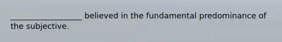 __________________ believed in the fundamental predominance of the subjective.