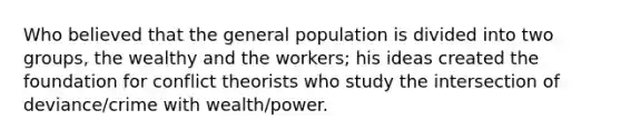 Who believed that the general population is divided into two groups, the wealthy and the workers; his ideas created the foundation for conflict theorists who study the intersection of deviance/crime with wealth/power.