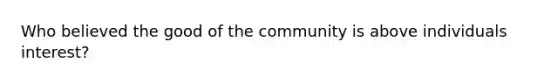 Who believed the good of the community is above individuals interest?