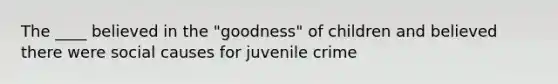 The ____ believed in the "goodness" of children and believed there were social causes for juvenile crime