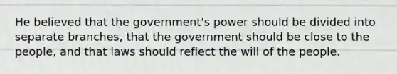 He believed that the government's power should be divided into separate branches, that the government should be close to the people, and that laws should reflect the will of the people.